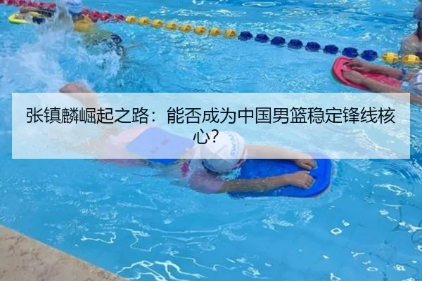 张镇麟崛起之路：能否成为中国男篮稳定锋线核心？